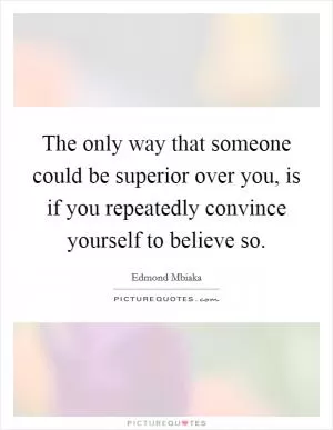 The only way that someone could be superior over you, is if you repeatedly convince yourself to believe so Picture Quote #1