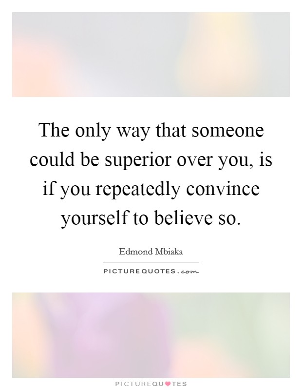 The only way that someone could be superior over you, is if you repeatedly convince yourself to believe so. Picture Quote #1