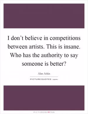 I don’t believe in competitions between artists. This is insane. Who has the authority to say someone is better? Picture Quote #1