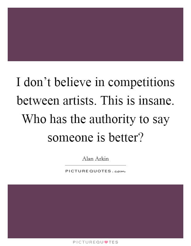 I don't believe in competitions between artists. This is insane. Who has the authority to say someone is better? Picture Quote #1