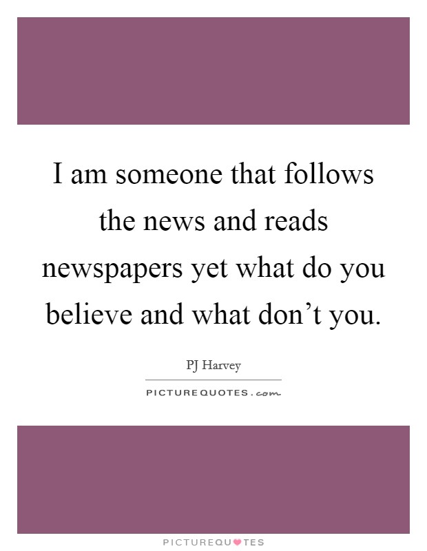 I am someone that follows the news and reads newspapers yet what do you believe and what don't you. Picture Quote #1