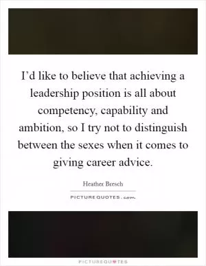 I’d like to believe that achieving a leadership position is all about competency, capability and ambition, so I try not to distinguish between the sexes when it comes to giving career advice Picture Quote #1