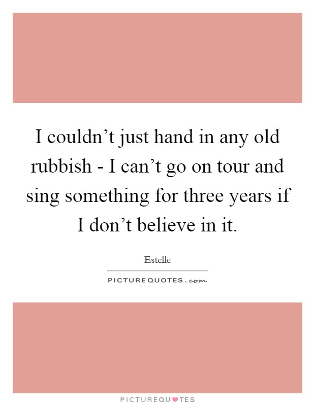 I couldn't just hand in any old rubbish - I can't go on tour and sing something for three years if I don't believe in it. Picture Quote #1