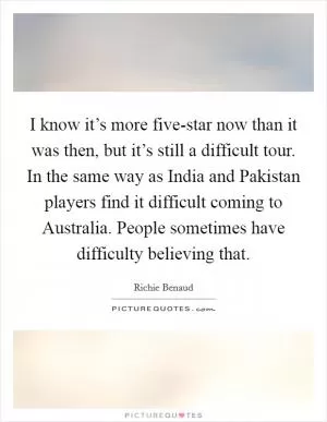 I know it’s more five-star now than it was then, but it’s still a difficult tour. In the same way as India and Pakistan players find it difficult coming to Australia. People sometimes have difficulty believing that Picture Quote #1
