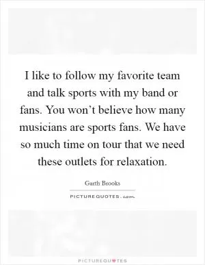 I like to follow my favorite team and talk sports with my band or fans. You won’t believe how many musicians are sports fans. We have so much time on tour that we need these outlets for relaxation Picture Quote #1