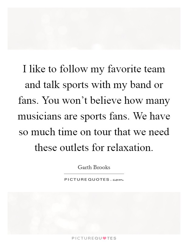 I like to follow my favorite team and talk sports with my band or fans. You won't believe how many musicians are sports fans. We have so much time on tour that we need these outlets for relaxation. Picture Quote #1
