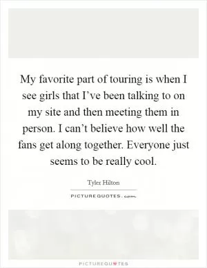 My favorite part of touring is when I see girls that I’ve been talking to on my site and then meeting them in person. I can’t believe how well the fans get along together. Everyone just seems to be really cool Picture Quote #1