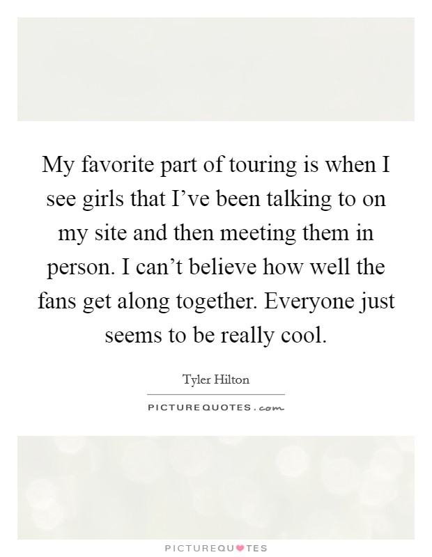 My favorite part of touring is when I see girls that I've been talking to on my site and then meeting them in person. I can't believe how well the fans get along together. Everyone just seems to be really cool. Picture Quote #1