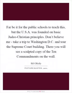 Far be it for the public schools to teach this, but the U.S.A. was founded on basic Judeo-Christian principles. Don’t believe me - take a trip to Washington D.C. and tour the Supreme Court building. There you will see a sculpted copy of the Ten Commandments on the wall Picture Quote #1