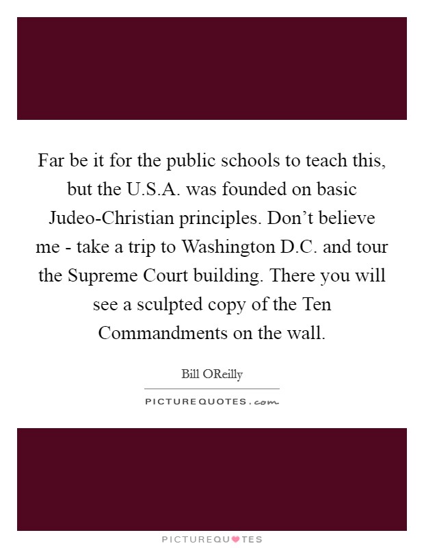 Far be it for the public schools to teach this, but the U.S.A. was founded on basic Judeo-Christian principles. Don't believe me - take a trip to Washington D.C. and tour the Supreme Court building. There you will see a sculpted copy of the Ten Commandments on the wall. Picture Quote #1