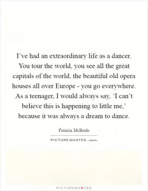 I’ve had an extraordinary life as a dancer. You tour the world, you see all the great capitals of the world, the beautiful old opera houses all over Europe - you go everywhere. As a teenager, I would always say, ‘I can’t believe this is happening to little me,’ because it was always a dream to dance Picture Quote #1