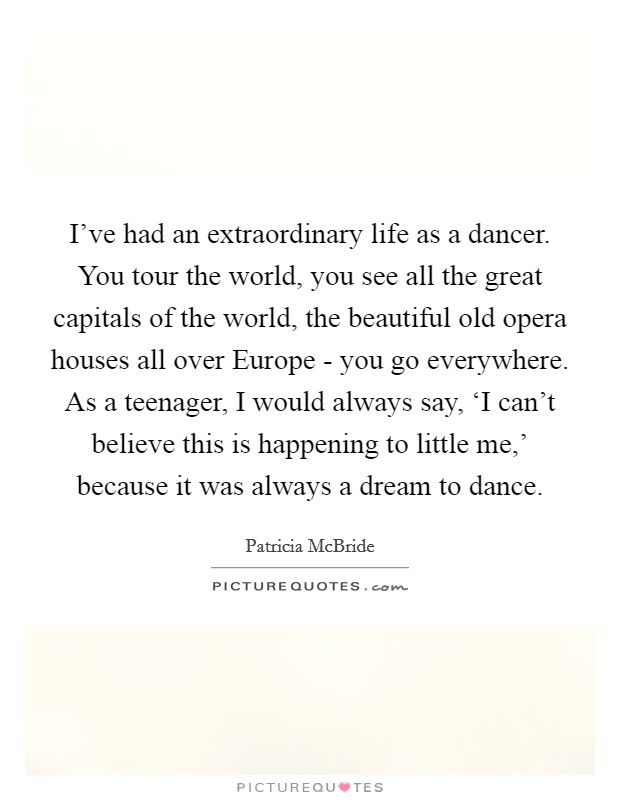 I've had an extraordinary life as a dancer. You tour the world, you see all the great capitals of the world, the beautiful old opera houses all over Europe - you go everywhere. As a teenager, I would always say, ‘I can't believe this is happening to little me,' because it was always a dream to dance. Picture Quote #1