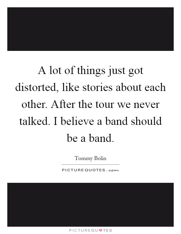 A lot of things just got distorted, like stories about each other. After the tour we never talked. I believe a band should be a band. Picture Quote #1
