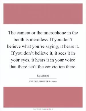 The camera or the microphone in the booth is merciless. If you don’t believe what you’re saying, it hears it. If you don’t believe it, it sees it in your eyes, it hears it in your voice that there isn’t the conviction there Picture Quote #1