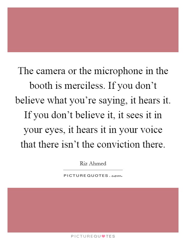 The camera or the microphone in the booth is merciless. If you don't believe what you're saying, it hears it. If you don't believe it, it sees it in your eyes, it hears it in your voice that there isn't the conviction there. Picture Quote #1
