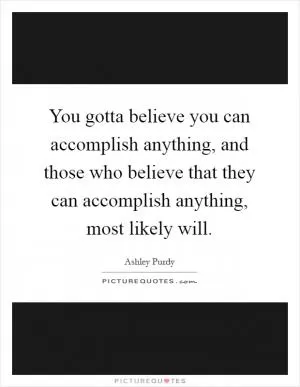 You gotta believe you can accomplish anything, and those who believe that they can accomplish anything, most likely will Picture Quote #1