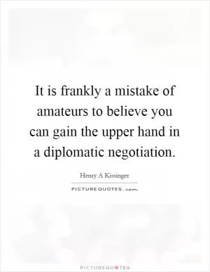It is frankly a mistake of amateurs to believe you can gain the upper hand in a diplomatic negotiation Picture Quote #1