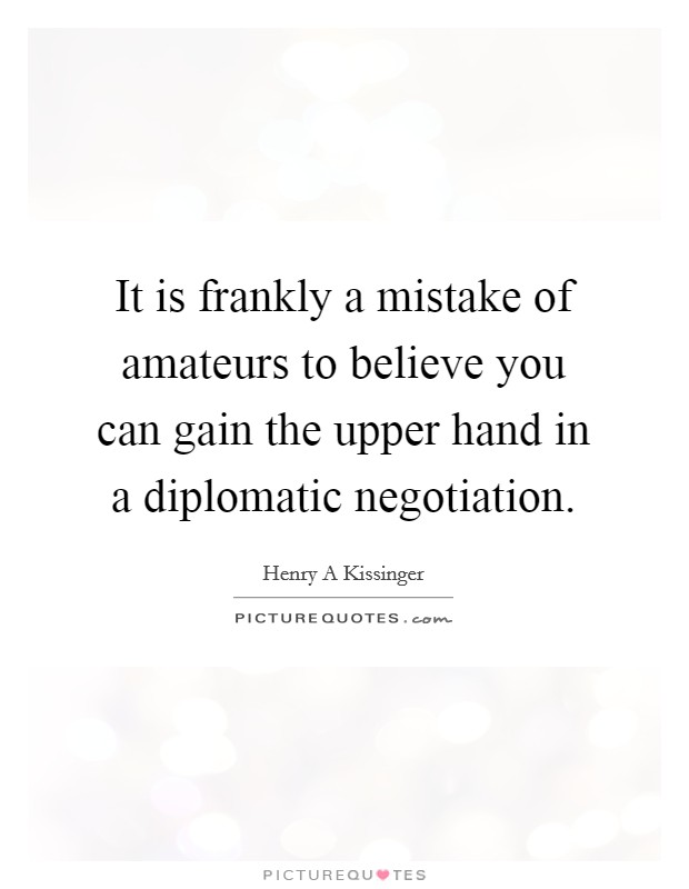 It is frankly a mistake of amateurs to believe you can gain the upper hand in a diplomatic negotiation. Picture Quote #1