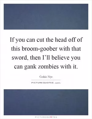 If you can cut the head off of this broom-goober with that sword, then I’ll believe you can gank zombies with it Picture Quote #1