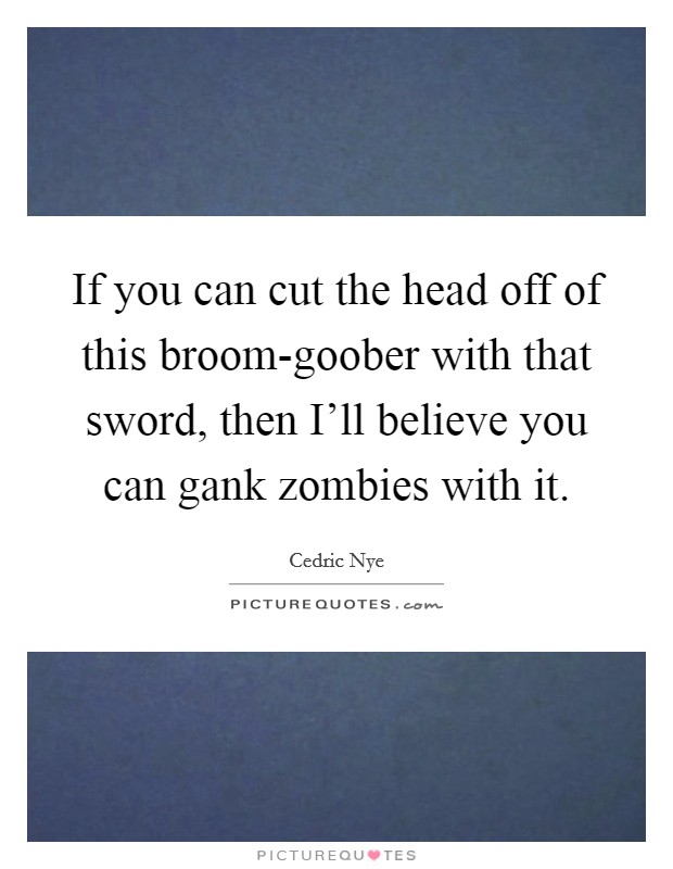 If you can cut the head off of this broom-goober with that sword, then I'll believe you can gank zombies with it. Picture Quote #1