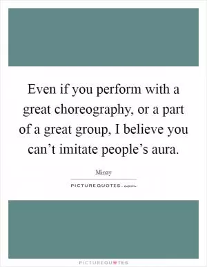 Even if you perform with a great choreography, or a part of a great group, I believe you can’t imitate people’s aura Picture Quote #1