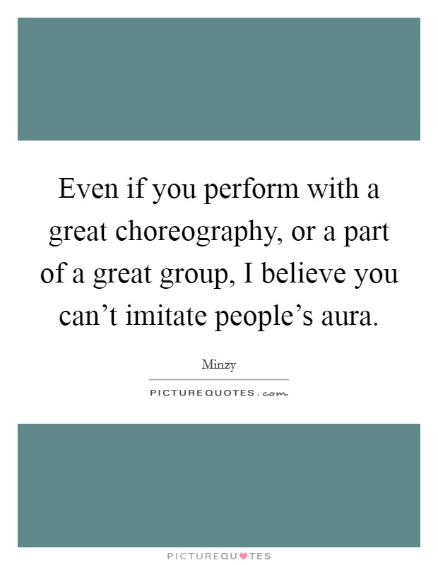 Even if you perform with a great choreography, or a part of a great group, I believe you can't imitate people's aura. Picture Quote #1