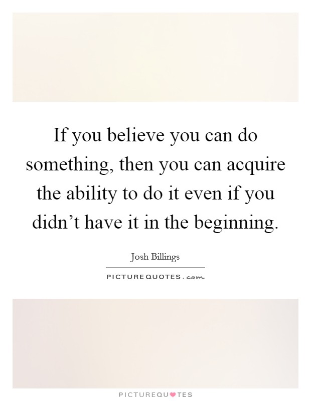 If you believe you can do something, then you can acquire the ability to do it even if you didn't have it in the beginning. Picture Quote #1