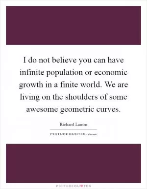 I do not believe you can have infinite population or economic growth in a finite world. We are living on the shoulders of some awesome geometric curves Picture Quote #1