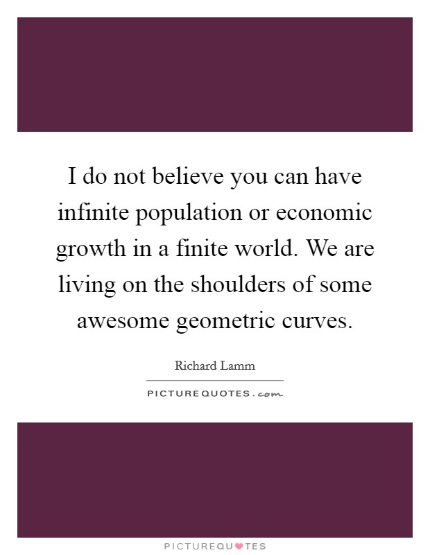 I do not believe you can have infinite population or economic growth in a finite world. We are living on the shoulders of some awesome geometric curves. Picture Quote #1