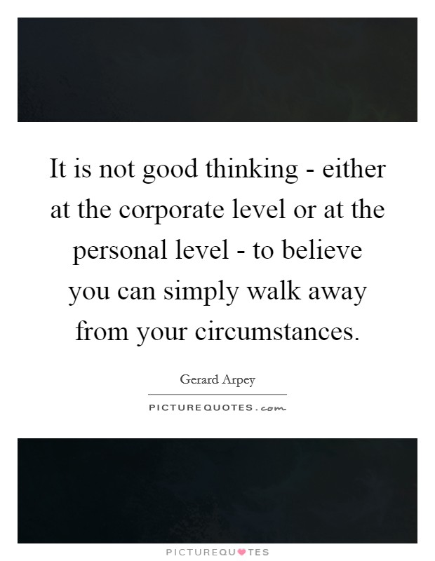 It is not good thinking - either at the corporate level or at the personal level - to believe you can simply walk away from your circumstances. Picture Quote #1