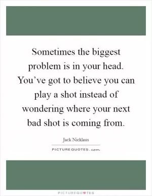 Sometimes the biggest problem is in your head. You’ve got to believe you can play a shot instead of wondering where your next bad shot is coming from Picture Quote #1