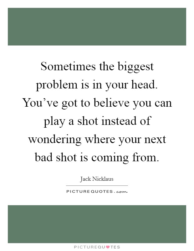 Sometimes the biggest problem is in your head. You've got to believe you can play a shot instead of wondering where your next bad shot is coming from. Picture Quote #1