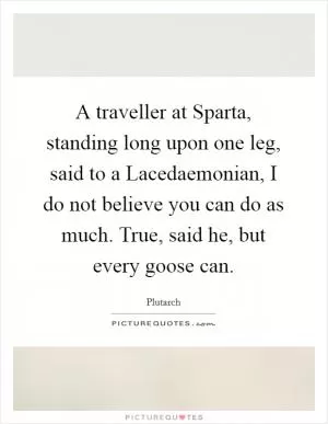 A traveller at Sparta, standing long upon one leg, said to a Lacedaemonian, I do not believe you can do as much. True, said he, but every goose can Picture Quote #1