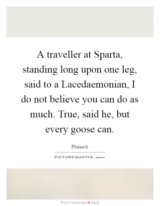 A traveller at Sparta, standing long upon one leg, said to a Lacedaemonian, I do not believe you can do as much. True, said he, but every goose can. Picture Quote #1