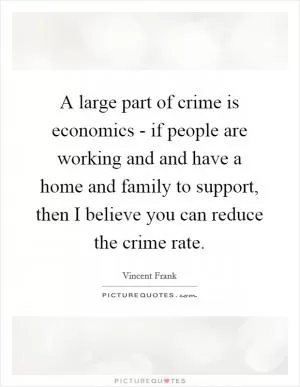 A large part of crime is economics - if people are working and and have a home and family to support, then I believe you can reduce the crime rate Picture Quote #1