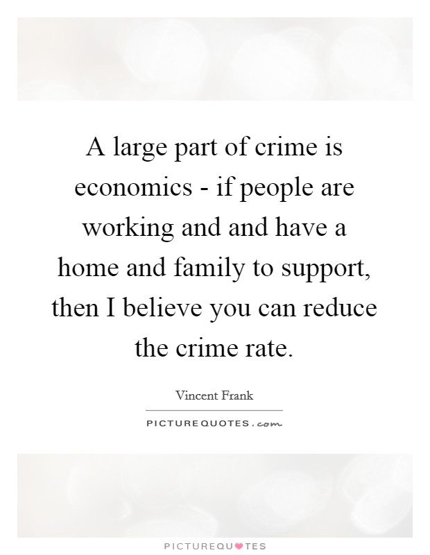 A large part of crime is economics - if people are working and and have a home and family to support, then I believe you can reduce the crime rate. Picture Quote #1