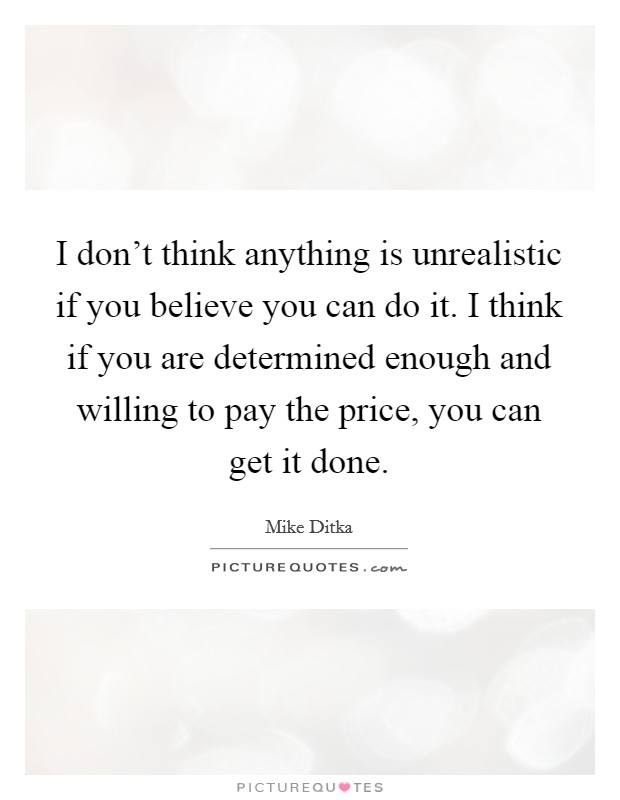 I don't think anything is unrealistic if you believe you can do it. I think if you are determined enough and willing to pay the price, you can get it done. Picture Quote #1