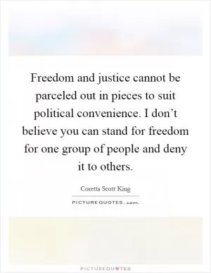 Freedom and justice cannot be parceled out in pieces to suit political convenience. I don’t believe you can stand for freedom for one group of people and deny it to others Picture Quote #1