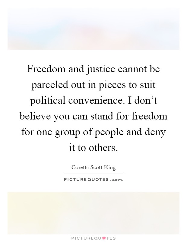 Freedom and justice cannot be parceled out in pieces to suit political convenience. I don't believe you can stand for freedom for one group of people and deny it to others. Picture Quote #1