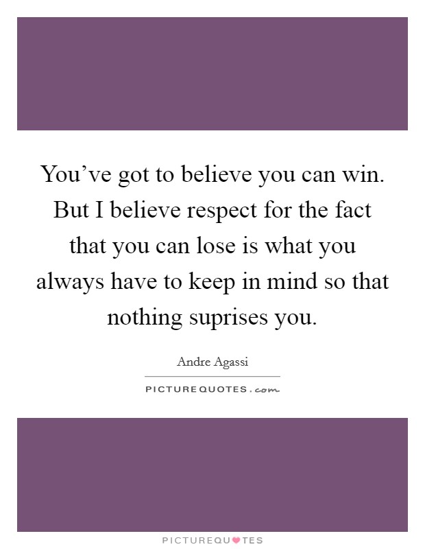 You've got to believe you can win. But I believe respect for the fact that you can lose is what you always have to keep in mind so that nothing suprises you. Picture Quote #1