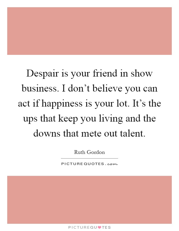 Despair is your friend in show business. I don't believe you can act if happiness is your lot. It's the ups that keep you living and the downs that mete out talent. Picture Quote #1