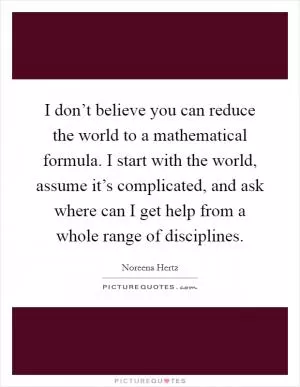 I don’t believe you can reduce the world to a mathematical formula. I start with the world, assume it’s complicated, and ask where can I get help from a whole range of disciplines Picture Quote #1