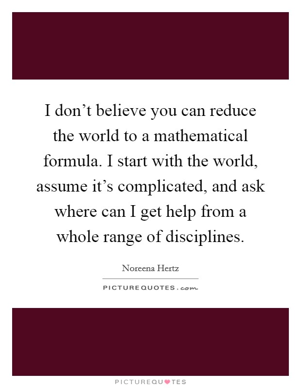 I don't believe you can reduce the world to a mathematical formula. I start with the world, assume it's complicated, and ask where can I get help from a whole range of disciplines. Picture Quote #1