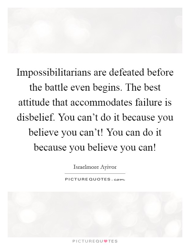 Impossibilitarians are defeated before the battle even begins. The best attitude that accommodates failure is disbelief. You can't do it because you believe you can't! You can do it because you believe you can! Picture Quote #1