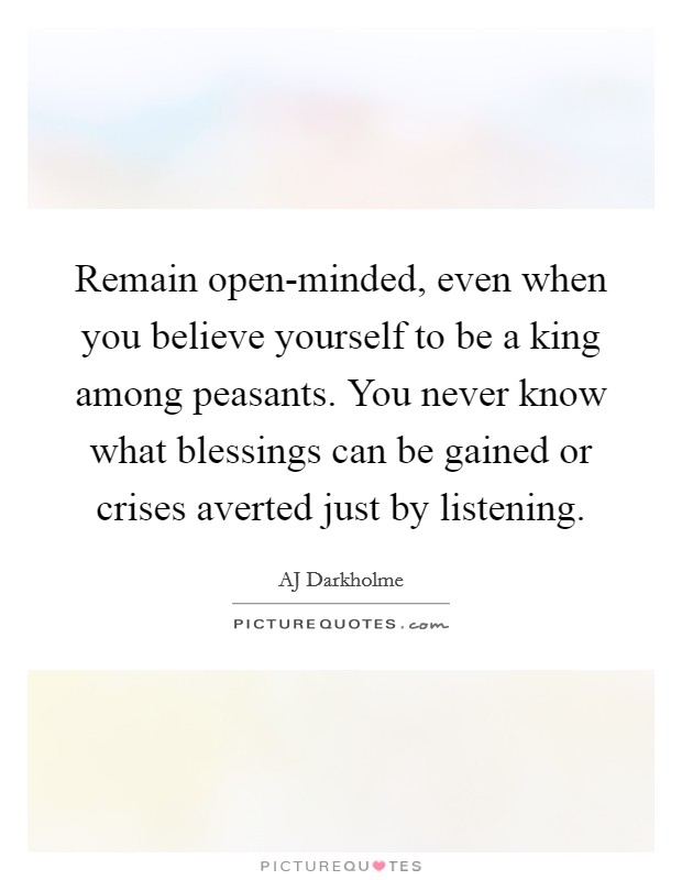 Remain open-minded, even when you believe yourself to be a king among peasants. You never know what blessings can be gained or crises averted just by listening. Picture Quote #1
