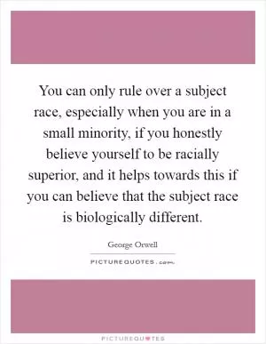 You can only rule over a subject race, especially when you are in a small minority, if you honestly believe yourself to be racially superior, and it helps towards this if you can believe that the subject race is biologically different Picture Quote #1