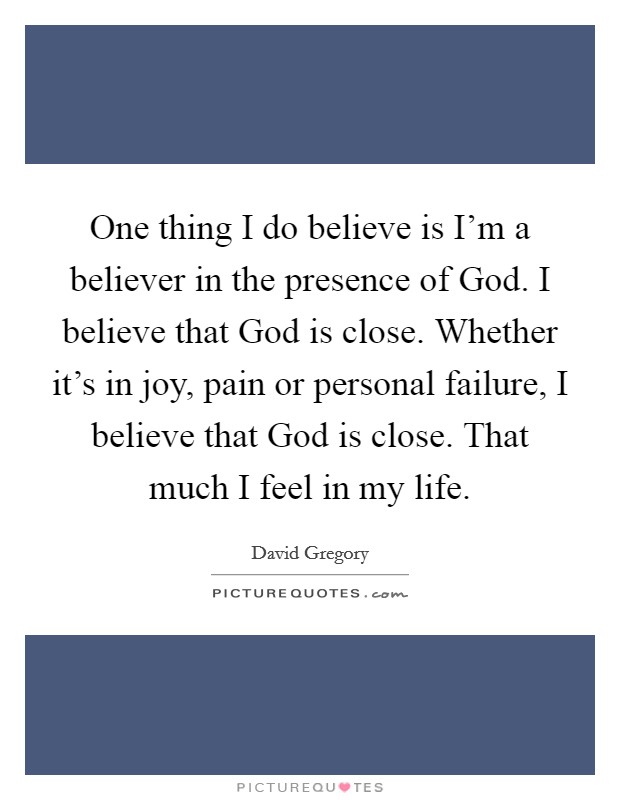 One thing I do believe is I'm a believer in the presence of God. I believe that God is close. Whether it's in joy, pain or personal failure, I believe that God is close. That much I feel in my life. Picture Quote #1