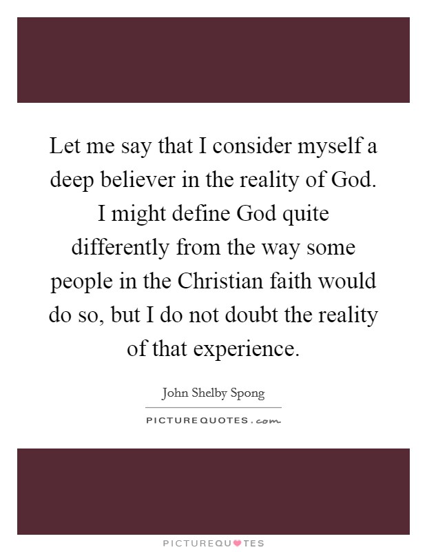 Let me say that I consider myself a deep believer in the reality of God. I might define God quite differently from the way some people in the Christian faith would do so, but I do not doubt the reality of that experience. Picture Quote #1