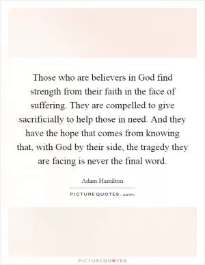 Those who are believers in God find strength from their faith in the face of suffering. They are compelled to give sacrificially to help those in need. And they have the hope that comes from knowing that, with God by their side, the tragedy they are facing is never the final word Picture Quote #1