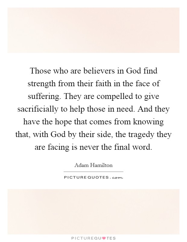 Those who are believers in God find strength from their faith in the face of suffering. They are compelled to give sacrificially to help those in need. And they have the hope that comes from knowing that, with God by their side, the tragedy they are facing is never the final word. Picture Quote #1